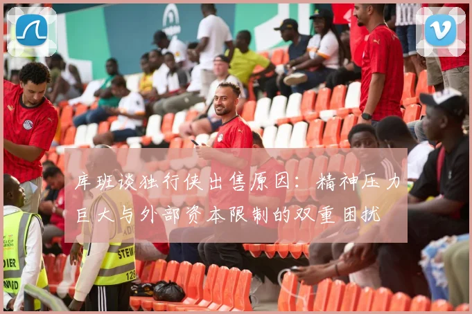 库班谈独行侠出售原因：精神压力巨大与外部资本限制的双重困扰