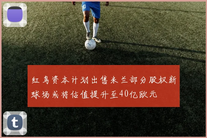 红鸟资本计划出售米兰部分股权新球场或将估值提升至40亿欧元