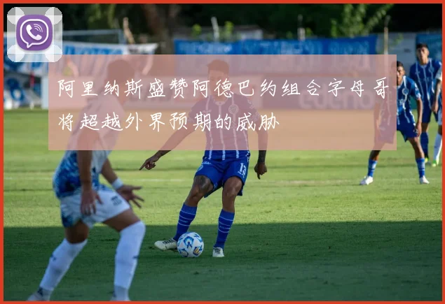 阿里纳斯盛赞阿德巴约组合字母哥将超越外界预期的威胁