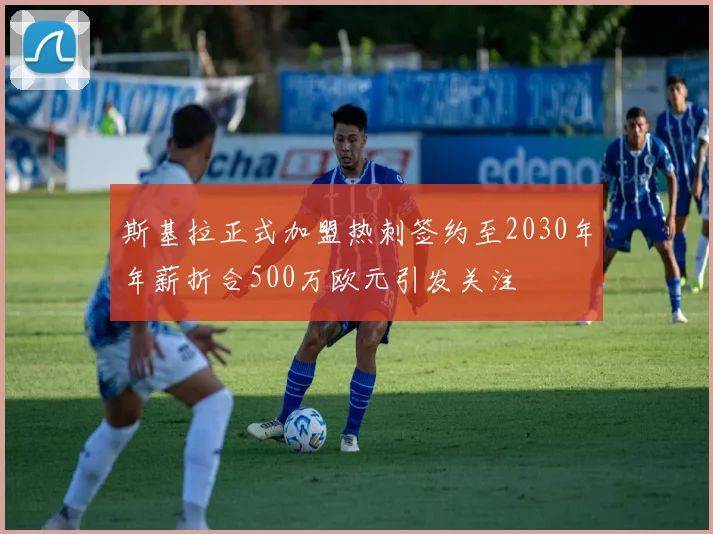 斯基拉正式加盟热刺签约至2030年年薪折合500万欧元引发关注