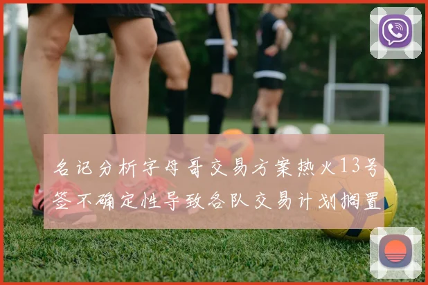 名记分析字母哥交易方案热火13号签不确定性导致各队交易计划搁置