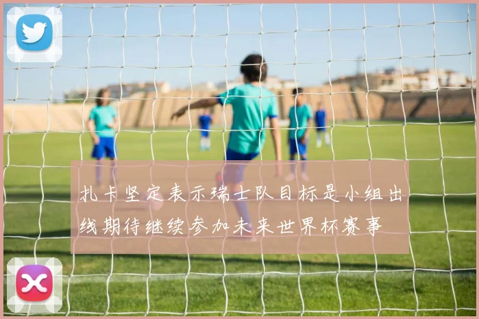 扎卡坚定表示瑞士队目标是小组出线期待继续参加未来世界杯赛事