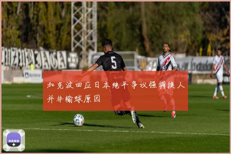 加克波回应日本绝平争议强调换人并非输球原因