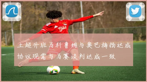 土超升班马科鲁姆与奥巴梅扬达成协议现需与马赛谈判达成一致