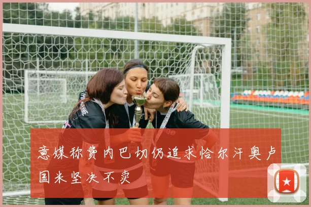 意媒称费内巴切仍追求恰尔汗奥卢国米坚决不卖