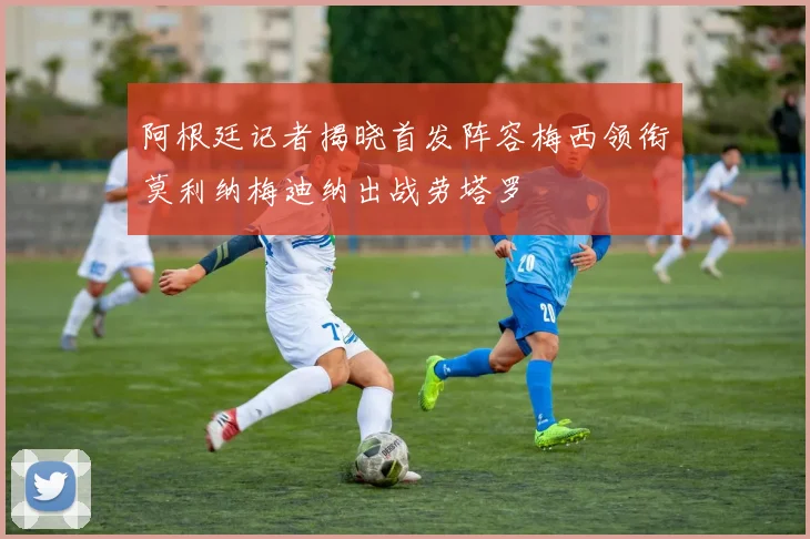 阿根廷记者揭晓首发阵容梅西领衔莫利纳梅迪纳出战劳塔罗
