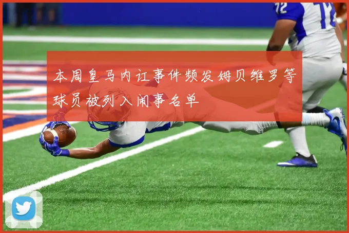 本周皇马内讧事件频发姆贝维罗等球员被列入闹事名单