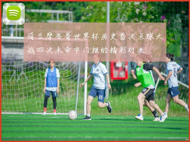 荷兰摩洛哥世界杯历史首次点球大战四次未命中门框的精彩对决