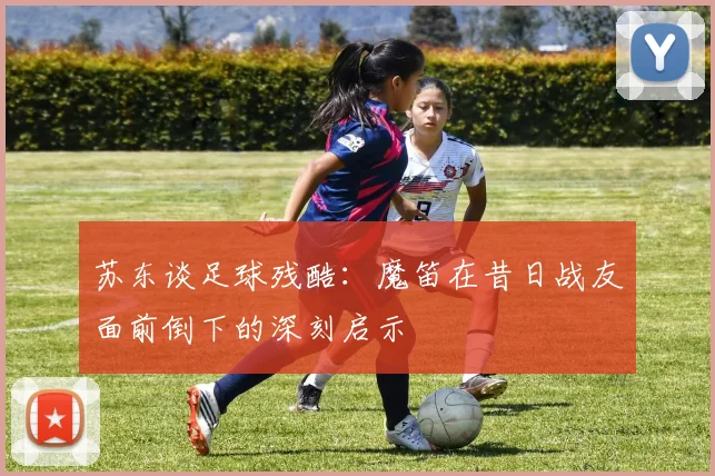 苏东谈足球残酷：魔笛在昔日战友面前倒下的深刻启示