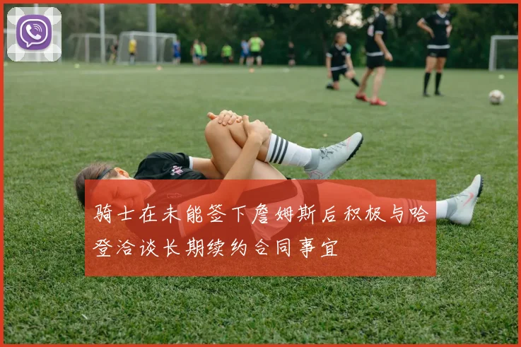 骑士在未能签下詹姆斯后积极与哈登洽谈长期续约合同事宜
