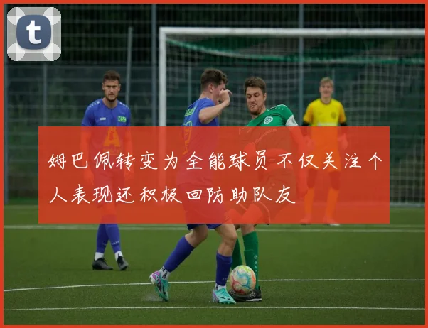 姆巴佩转变为全能球员不仅关注个人表现还积极回防助队友