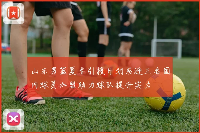 山东男篮夏季引援计划或迎三名国内球员加盟助力球队提升实力