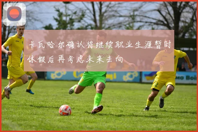 卡瓦哈尔确认将继续职业生涯暂时休假后再考虑未来去向